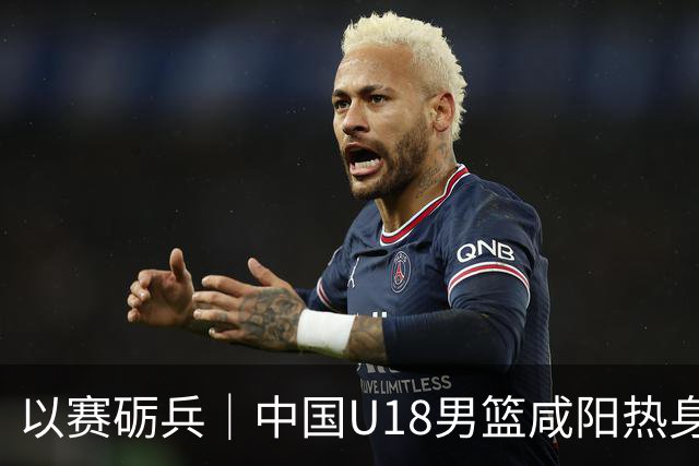 以赛砺兵｜中国U18男篮咸阳热身赛三战全胜，剑指亚洲杯