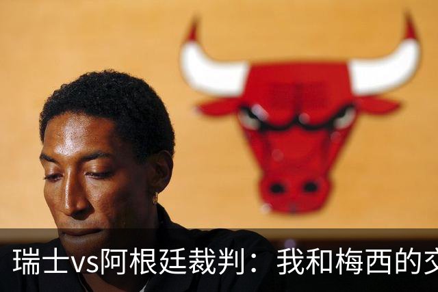 瑞士vs阿根廷裁判：我和梅西的交流很正常，其他球员也有过