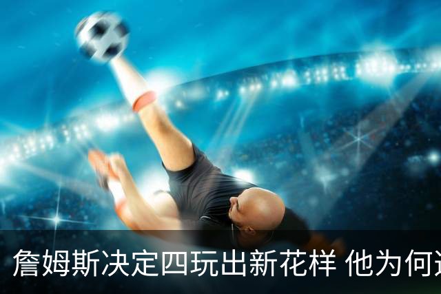 詹姆斯决定四玩出新花样 他为何选择了76人？