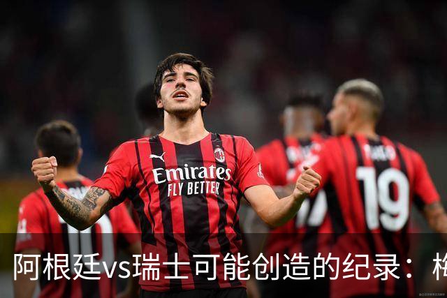 阿根廷vs瑞士可能创造的纪录：梅西连续10场进球、阿根廷12场不败