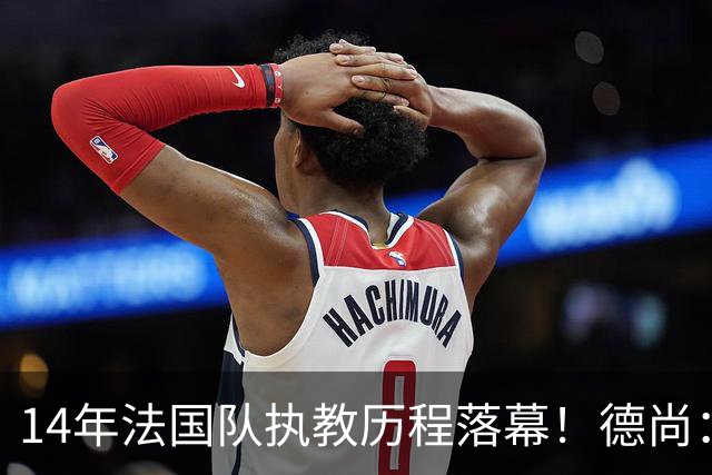 14年法国队执教历程落幕！德尚：这是一段美好旅程